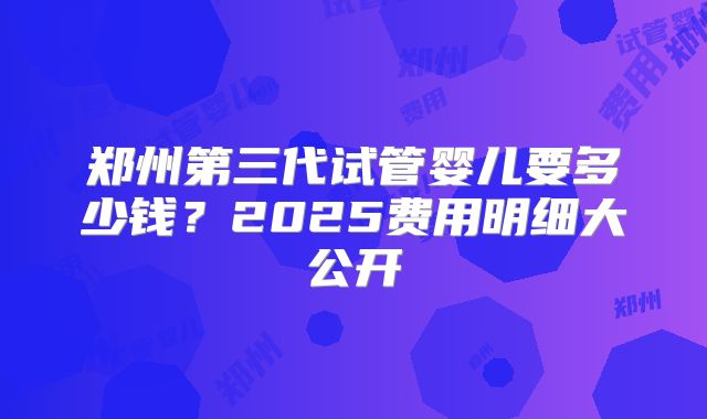 郑州第三代试管婴儿要多少钱？2025费用明细大公开