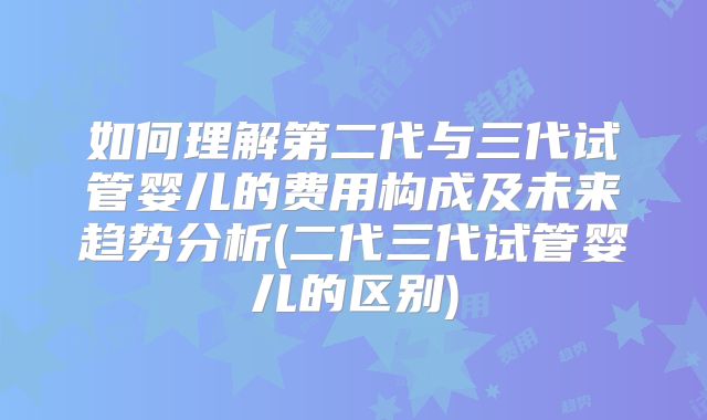 如何理解第二代与三代试管婴儿的费用构成及未来趋势分析(二代三代试管婴儿的区别)