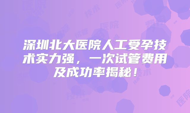 深圳北大医院人工受孕技术实力强,一次试管费用及成功率揭秘!