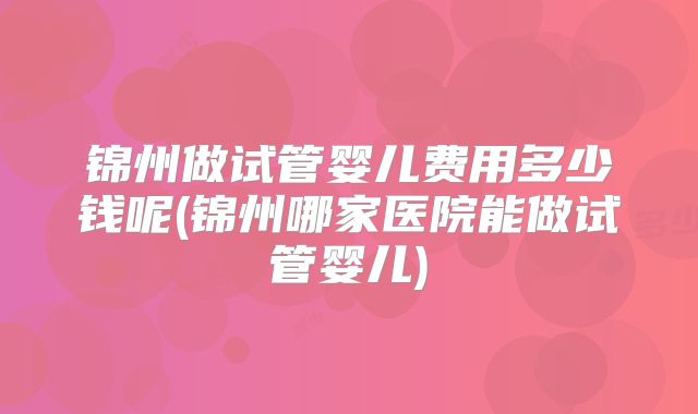 锦州做试管婴儿费用多少钱呢(锦州哪家医院能做试管婴儿)