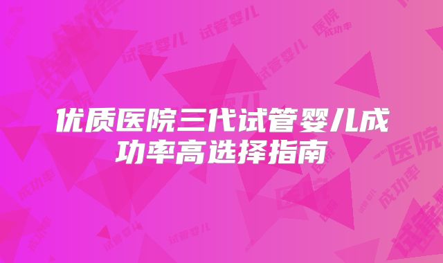 优质医院三代试管婴儿成功率高选择指南