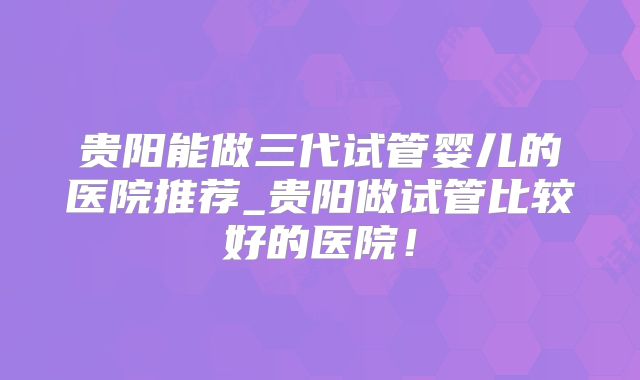 贵阳能做三代试管婴儿的医院推荐_贵阳做试管比较好的医院！