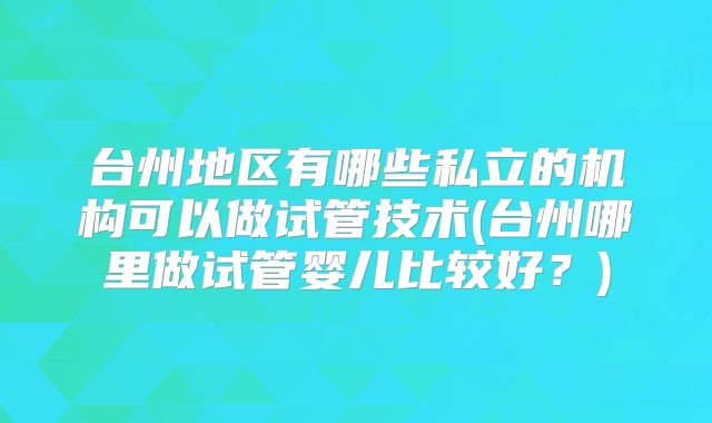 台州地区有哪些私立的机构可以做试管技术(台州哪里做试管婴儿比较好？)