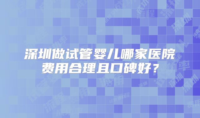 深圳做试管婴儿哪家医院费用合理且口碑好？