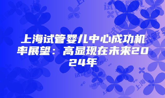 上海试管婴儿中心成功机率展望:高显现在未来2024年