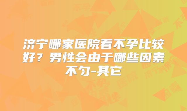 济宁哪家医院看不孕比较好？男性会由于哪些因素不匀-其它