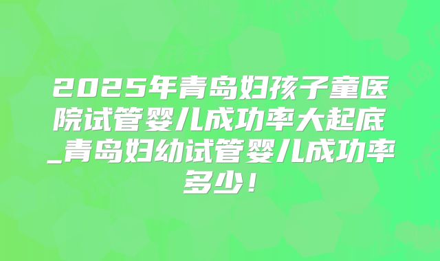 2025年青岛妇孩子童医院试管婴儿成功率大起底_青岛妇幼试管婴儿成功率多少!