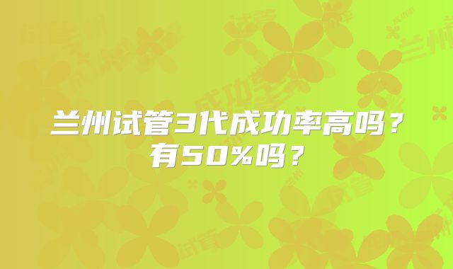 兰州试管3代成功率高吗？有50%吗？
