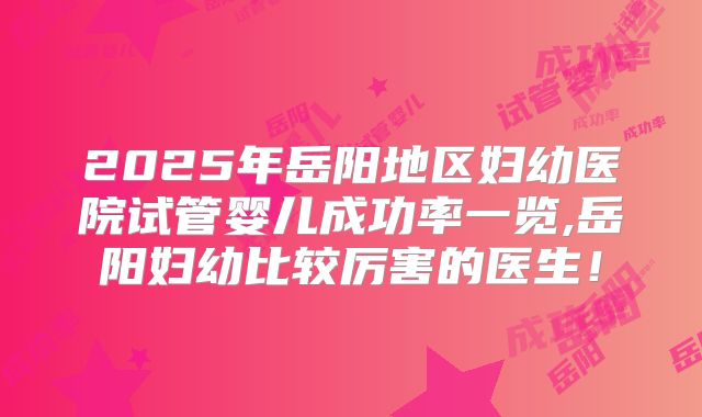 2025年岳阳地区妇幼医院试管婴儿成功率一览,岳阳妇幼比较厉害的医生！