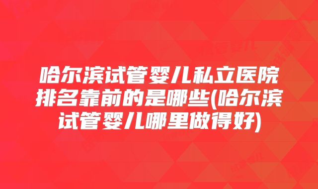 哈尔滨试管婴儿私立医院排名靠前的是哪些(哈尔滨试管婴儿哪里做得好)