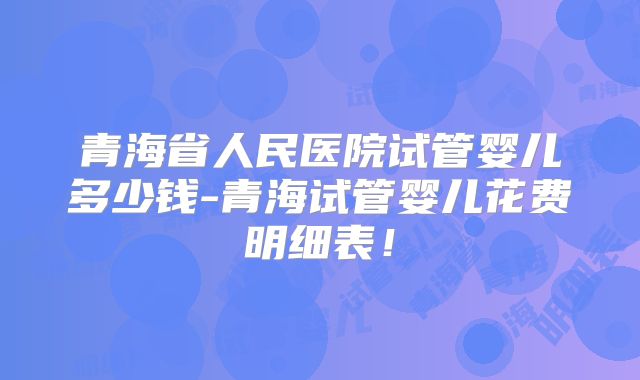 青海省人民医院试管婴儿多少钱-青海试管婴儿花费明细表！