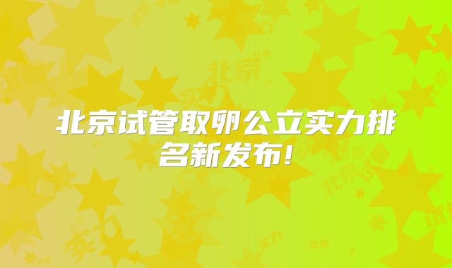 北京试管取卵公立实力排名新发布!