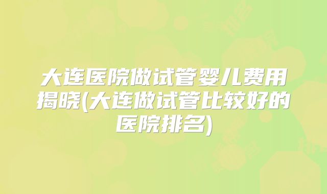 大连医院做试管婴儿费用揭晓(大连做试管比较好的医院排名)