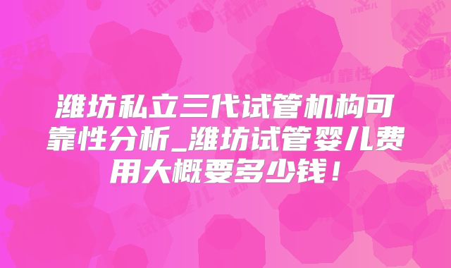 潍坊私立三代试管机构可靠性分析_潍坊试管婴儿费用大概要多少钱！