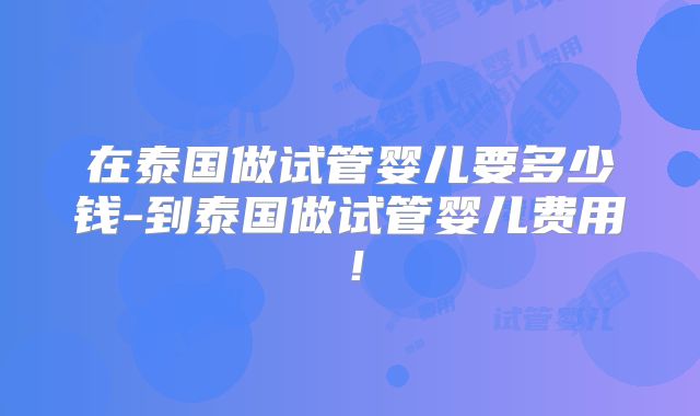 在泰国做试管婴儿要多少钱-到泰国做试管婴儿费用！