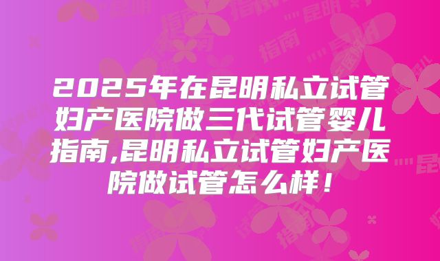 2025年在昆明私立试管妇产医院做三代试管婴儿指南,昆明私立试管妇产医院做试管怎么样！