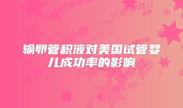 输卵管积液对美国试管婴儿成功率的影响