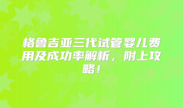 格鲁吉亚三代试管婴儿费用及成功率解析，附上攻略！