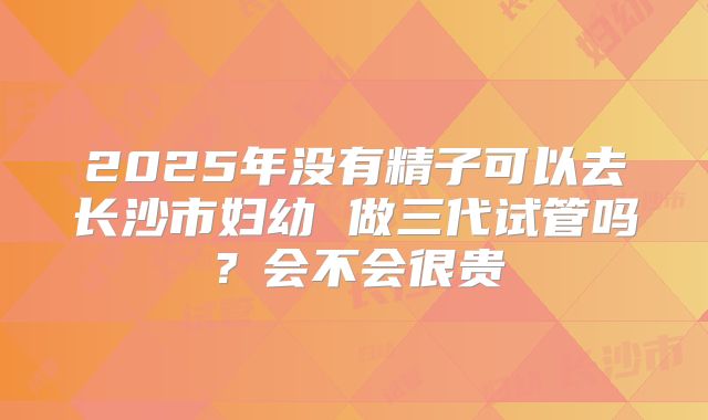 2025年没有精子可以去长沙市妇幼 做三代试管吗？会不会很贵