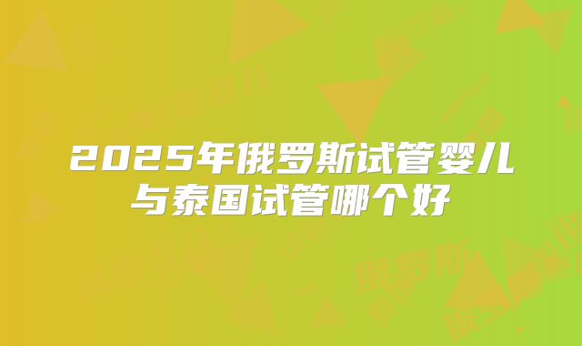 2025年俄罗斯试管婴儿与泰国试管哪个好