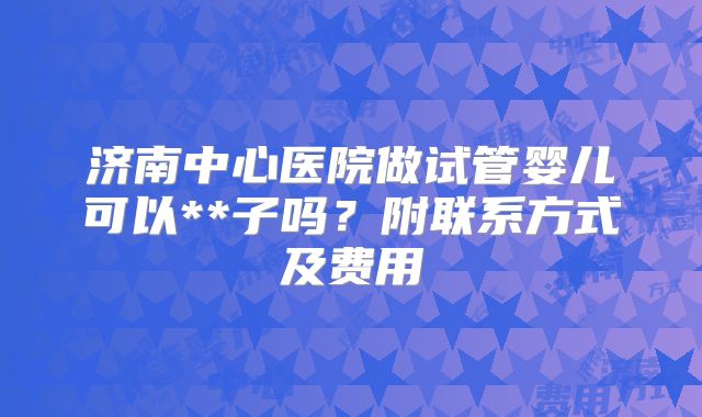 济南中心医院做试管婴儿可以**子吗？附联系方式及费用