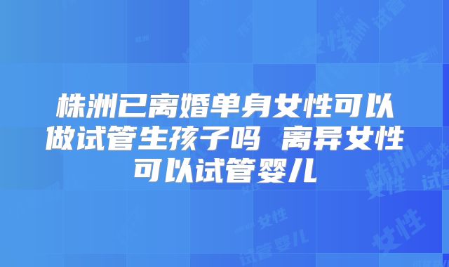株洲已离婚单身女性可以做试管生孩子吗 离异女性可以试管婴儿