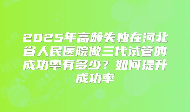 2025年高龄失独在河北省人民医院做三代试管的成功率有多少?如何提升成功率