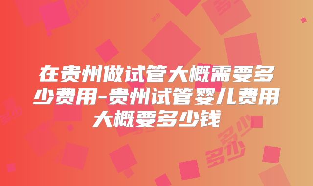 在贵州做试管大概需要多少费用-贵州试管婴儿费用大概要多少钱