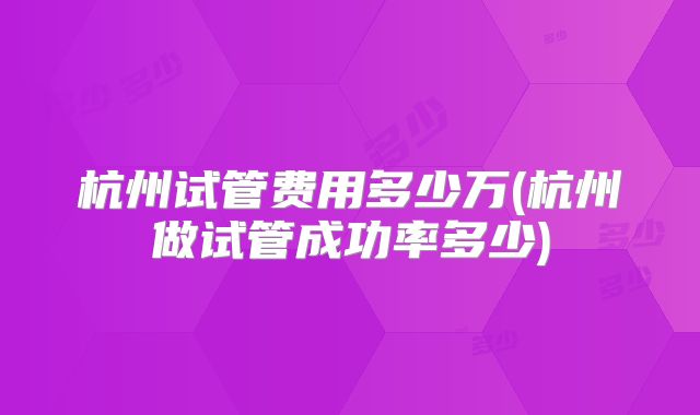 杭州试管费用多少万(杭州做试管成功率多少)