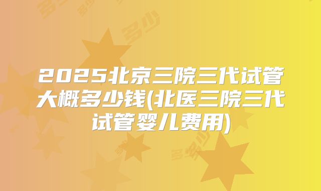 2025北京三院三代试管大概多少钱(北医三院三代试管婴儿费用)