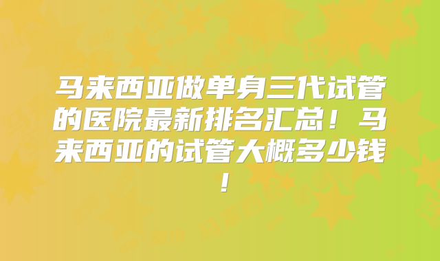 马来西亚做单身三代试管的医院最新排名汇总！马来西亚的试管大概多少钱！