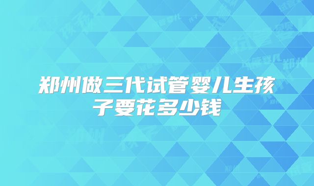 郑州做三代试管婴儿生孩子要花多少钱