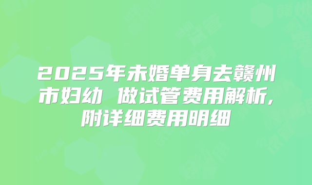 2025年未婚单身去赣州市妇幼 做试管费用解析,附详细费用明细