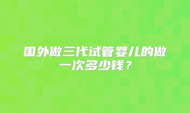 国外做三代试管婴儿的做一次多少钱？