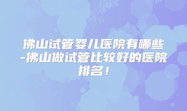 佛山试管婴儿医院有哪些-佛山做试管比较好的医院排名！