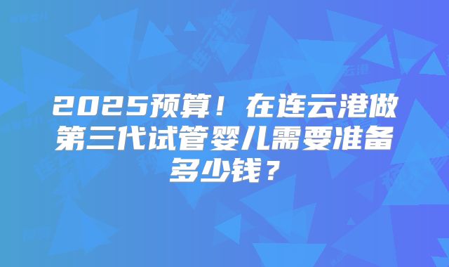 2025预算！在连云港做第三代试管婴儿需要准备多少钱？