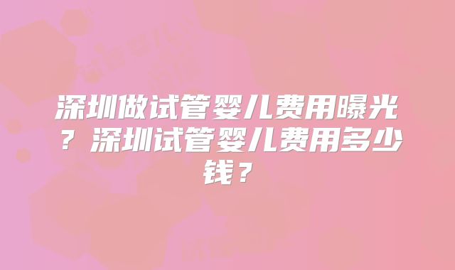 深圳做试管婴儿费用曝光？深圳试管婴儿费用多少钱？