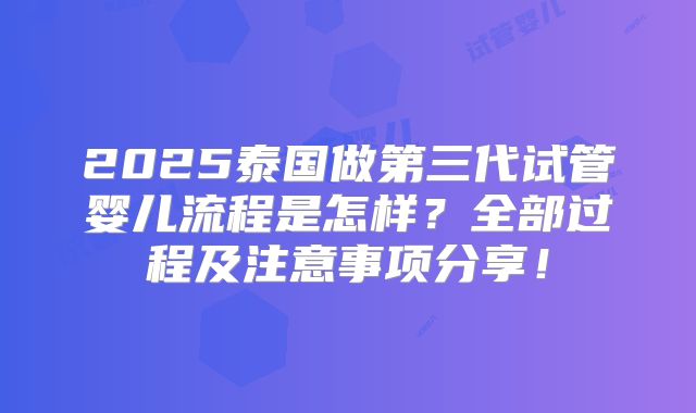 2025泰国做第三代试管婴儿流程是怎样？全部过程及注意事项分享！