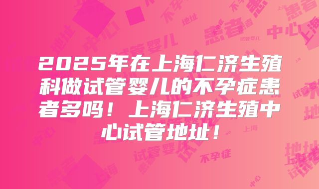 2025年在上海仁济生殖科做试管婴儿的不孕症患者多吗！上海仁济生殖中心试管地址！