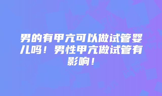 男的有甲亢可以做试管婴儿吗！男性甲亢做试管有影响！