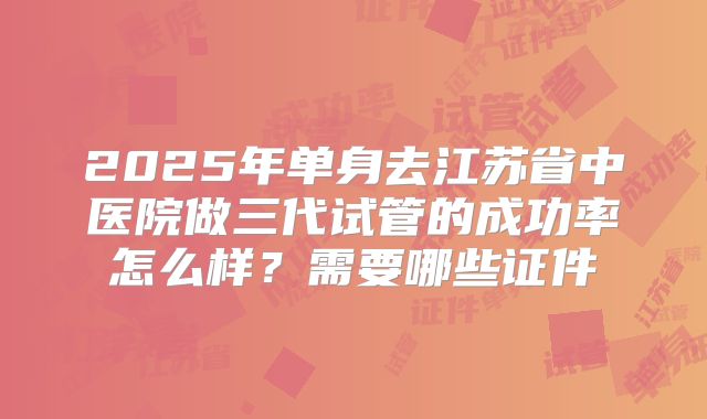 2025年单身去江苏省中医院做三代试管的成功率怎么样?需要哪些证件