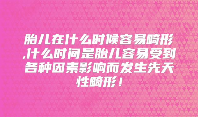 胎儿在什么时候容易畸形,什么时间是胎儿容易受到各种因素影响而发生先天性畸形!