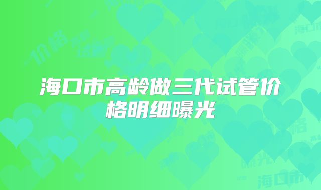 海口市高龄做三代试管价格明细曝光