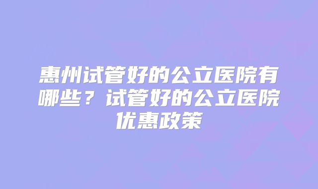 惠州试管好的公立医院有哪些?试管好的公立医院优惠政策