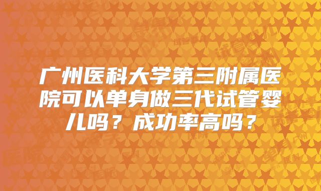 广州医科大学第三附属医院可以单身做三代试管婴儿吗?成功率高吗?