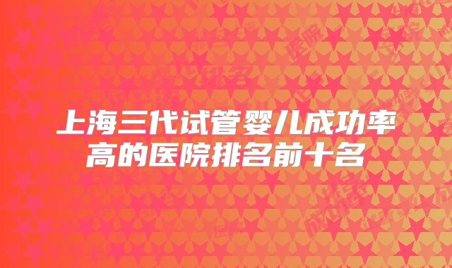 上海三代试管婴儿成功率高的医院排名前十名