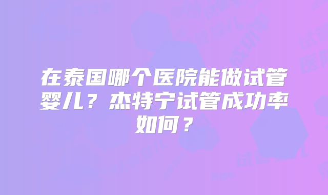 在泰国哪个医院能做试管婴儿？杰特宁试管成功率如何？