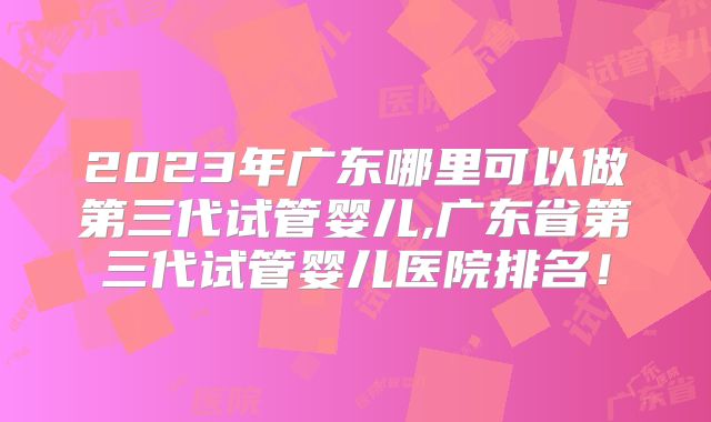 2023年广东哪里可以做第三代试管婴儿,广东省第三代试管婴儿医院排名！