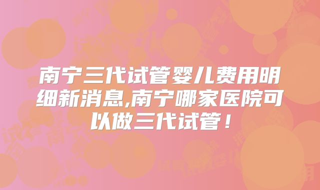 南宁三代试管婴儿费用明细新消息,南宁哪家医院可以做三代试管！