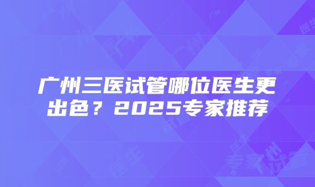 广州三医试管哪位医生更出色？2025专家推荐
